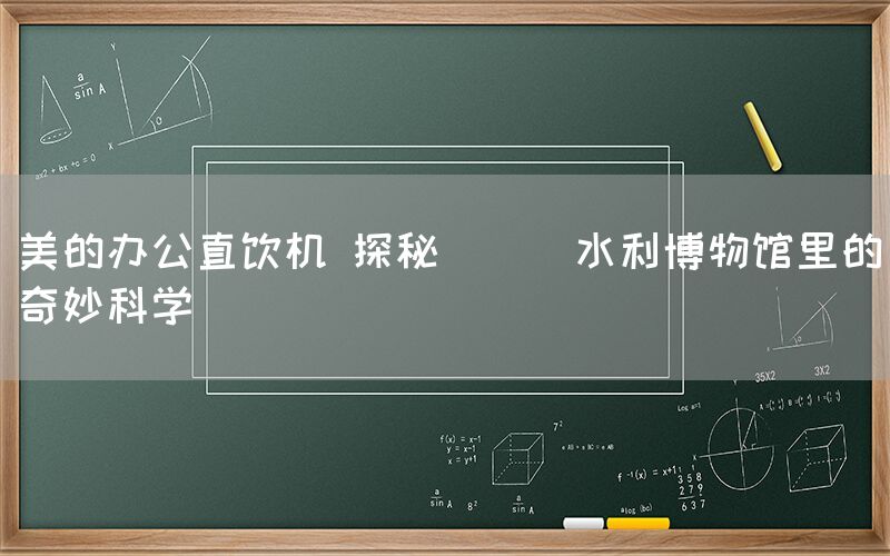 美的辦公直飲機 探秘 || 水利博物館里的奇妙科學(xué)